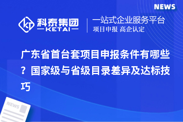 廣東省首臺套項(xiàng)目申報(bào)條件有哪些？國家級與省級目錄差異及達(dá)標(biāo)技巧