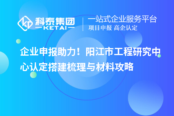 企業(yè)申報(bào)助力！陽(yáng)江市工程研究中心認(rèn)定搭建梳理與材料攻略