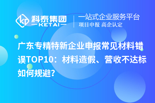 廣東專精特新企業(yè)申報常見材料錯誤TOP8：材料造假、營收不達(dá)標(biāo)如何規(guī)避？