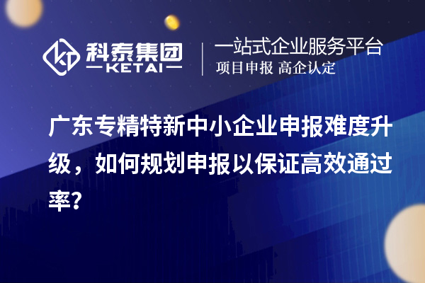 廣東專精特新中小企業(yè)申報難度升級，如何規(guī)劃申報以保證高效通過率？