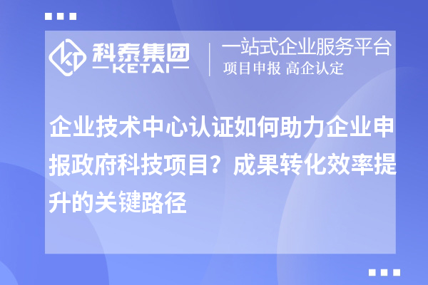 企業(yè)技術(shù)中心認(rèn)證如何助力企業(yè)申報(bào)政府科技項(xiàng)目？成果轉(zhuǎn)化效率提升的關(guān)鍵路徑