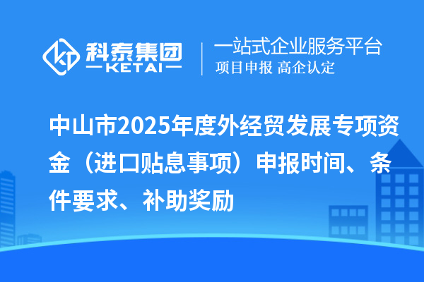中山市2025年度外經(jīng)貿(mào)發(fā)展專項資金（進(jìn)口貼息事項）申報時間、條件要求、補(bǔ)助獎勵