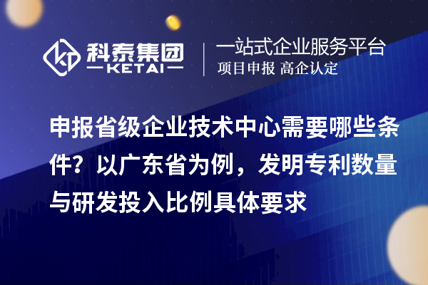 申報(bào)省級(jí)企業(yè)技術(shù)中心需要哪些條件？以廣東省為例，發(fā)明專利數(shù)量與研發(fā)投入比例具體要求