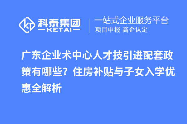 廣東企業(yè)術(shù)中心人才技引進(jìn)配套政策有哪些？住房補(bǔ)貼與子女入學(xué)優(yōu)惠全解析