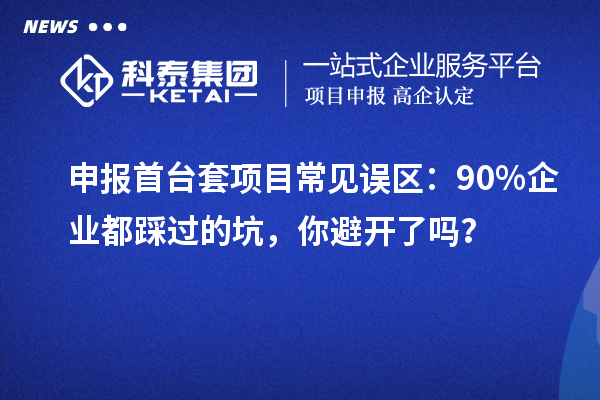 申報首臺套項目常見誤區(qū)：90% 企業(yè)都踩過的坑，你避開了嗎？