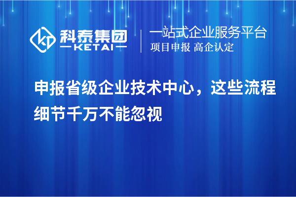 申報省級企業(yè)技術(shù)中心，這些流程細(xì)節(jié)千萬不能忽視