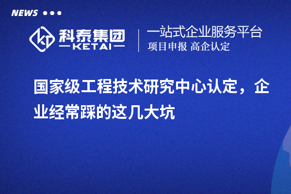 國家級工程技術(shù)研究中心認(rèn)定，企業(yè)經(jīng)常踩的這幾大坑