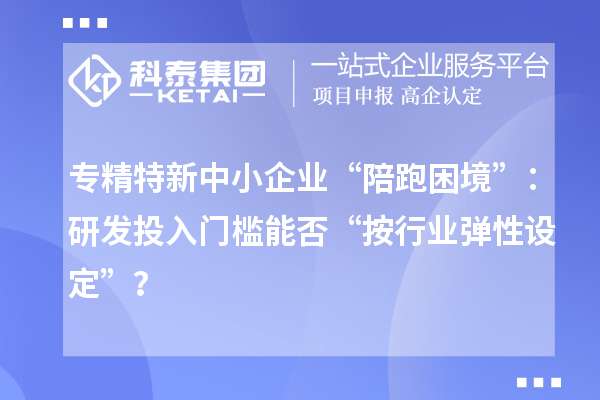 專精特新中小企業(yè)“陪跑困境”：研發(fā)投入門檻能否“按行業(yè)彈性設定”？