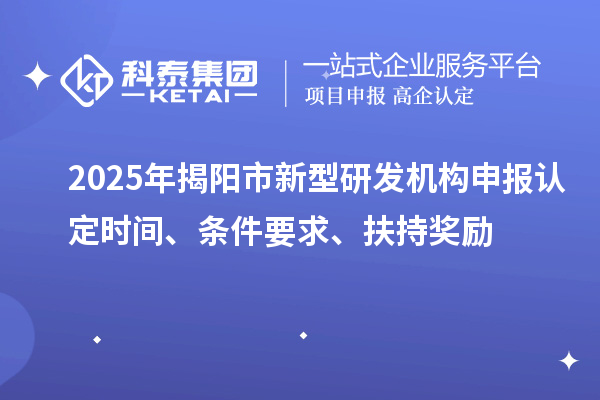 2025年揭陽(yáng)市新型研發(fā)機(jī)構(gòu)申報(bào)認(rèn)定時(shí)間、條件要求、扶持獎(jiǎng)勵(lì)