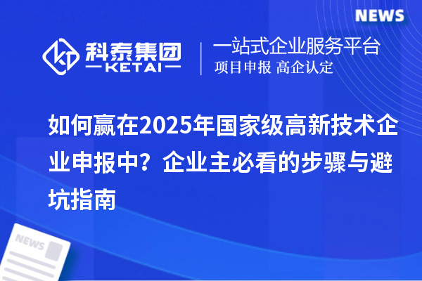 如何贏在2025年國(guó)家級(jí)高新技術(shù)企業(yè)申報(bào)中？企業(yè)主必看的步驟與避坑指南