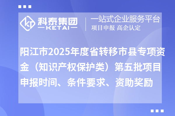 陽(yáng)江市2025年度省轉(zhuǎn)移市縣專(zhuān)項(xiàng)資金（知識(shí)產(chǎn)權(quán)保護(hù)類(lèi)）第五批項(xiàng)目申報(bào)時(shí)間、條件要求、資助獎(jiǎng)勵(lì)