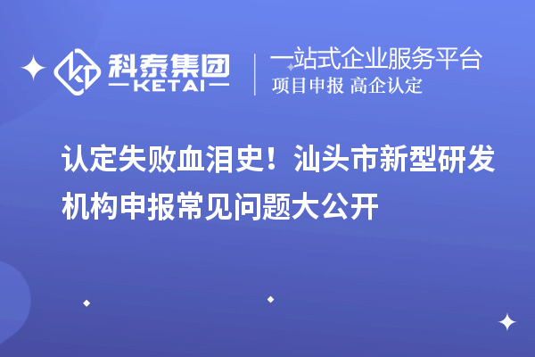 認(rèn)定失敗血淚史！汕頭市新型研發(fā)機(jī)構(gòu)申報(bào)常見問題大公開