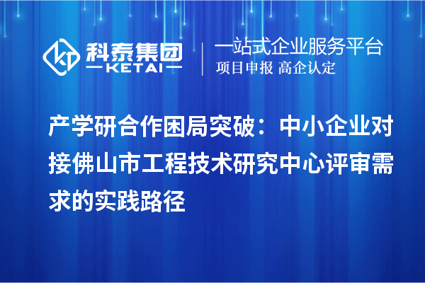 產(chǎn)學(xué)研合作困局突破：中小企業(yè)對接佛山市工程技術(shù)研究中心評審需求的實(shí)踐路徑