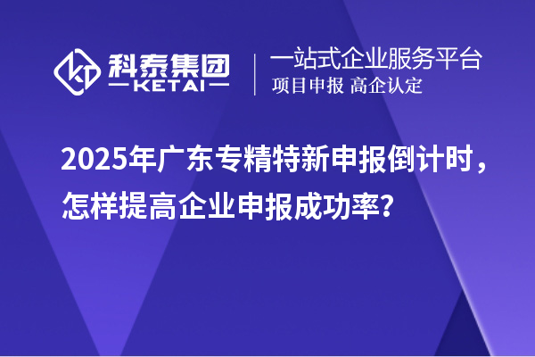 2025年廣東專精特新申報(bào)倒計(jì)時(shí)，怎樣提高企業(yè)申報(bào)成功率？