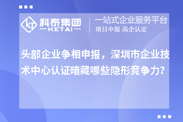 頭部企業(yè)爭(zhēng)相申報(bào)，深圳市企業(yè)技術(shù)中心認(rèn)證暗藏哪些隱形競(jìng)爭(zhēng)力？
