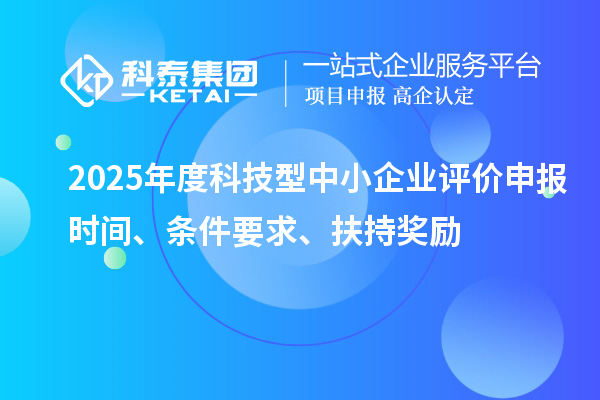 2025年度科技型中小企業(yè)評價申報時間、條件要求、扶持獎勵