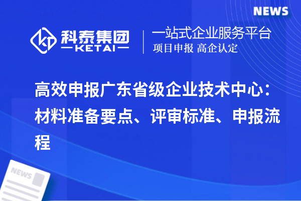 高效申報廣東省級企業(yè)技術(shù)中心：材料準備要點、評審標準、申報流程