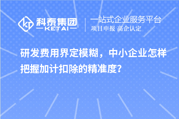 研發(fā)費(fèi)用界定模糊，中小企業(yè)怎樣把握加計(jì)扣除的精準(zhǔn)度？