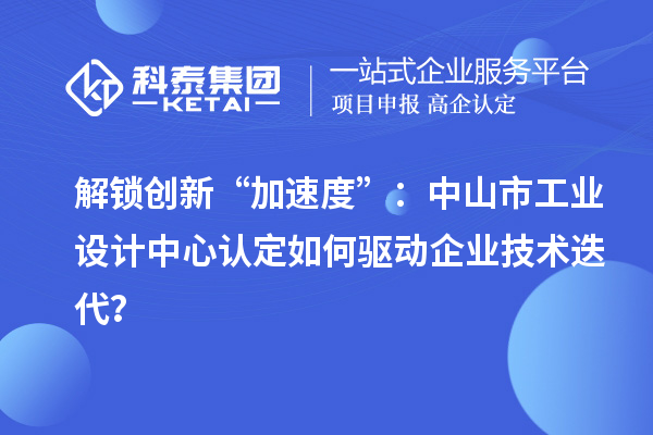 解鎖創(chuàng)新“加速度”：中山市工業(yè)設計中心認定如何驅(qū)動企業(yè)技術(shù)迭代？