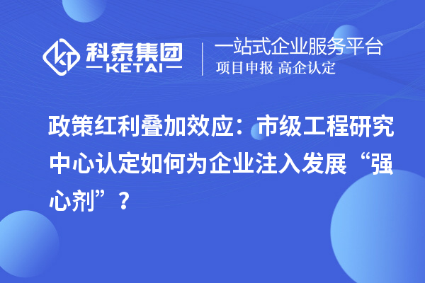 政策紅利疊加效應(yīng)：市級工程研究中心認(rèn)定如何為企業(yè)注入發(fā)展“強心劑”？