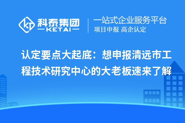 認(rèn)定要點大起底：想申報清遠市工程技術(shù)研究中心的大老板速來了解