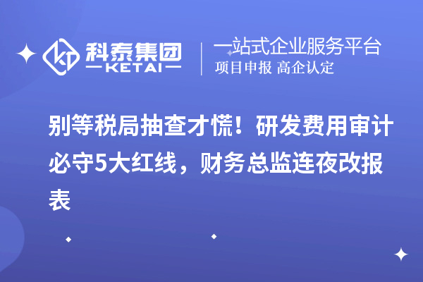 別等稅局抽查才慌！研發(fā)費(fèi)用審計(jì)必守5大紅線，財務(wù)總監(jiān)連夜改報表