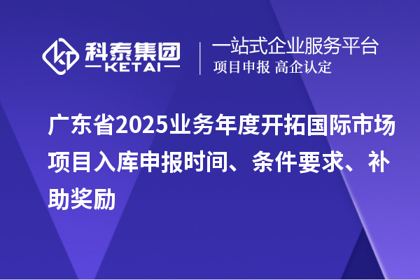 廣東省2025業(yè)務年度開拓國際市場項目入庫申報時間、條件要求、補助獎勵