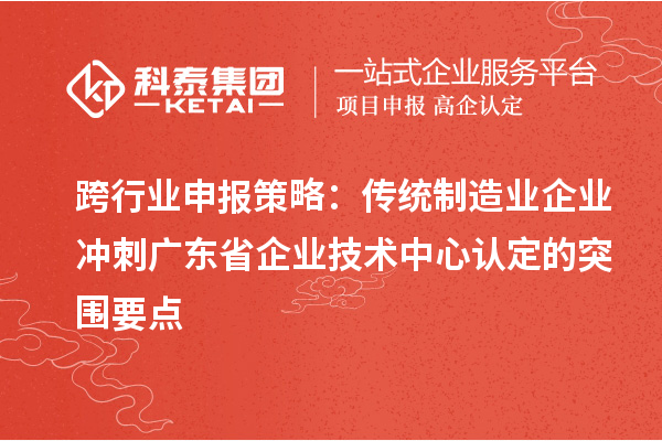 跨行業(yè)申報策略：傳統(tǒng)制造業(yè)企業(yè)沖刺廣東省企業(yè)技術(shù)中心認定的突圍要點