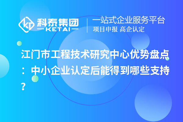 江門市工程技術(shù)研究中心優(yōu)勢盤點：中小企業(yè)認(rèn)定后能得到哪些支持？