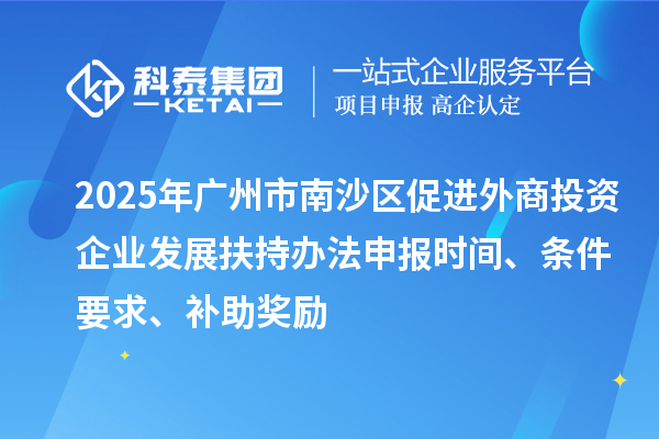 2025年廣州市南沙區(qū)促進(jìn)外商投資企業(yè)發(fā)展扶持辦法申報(bào)時(shí)間、條件要求、補(bǔ)助獎(jiǎng)勵(lì)