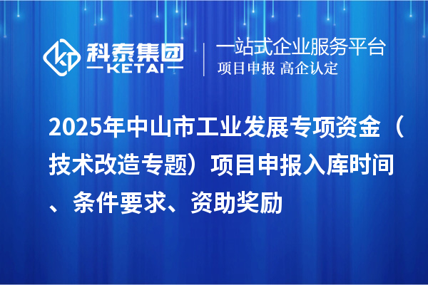 2025年中山市工業(yè)發(fā)展專項資金（技術改造專題）項目申報入庫時間、條件要求、資助獎勵